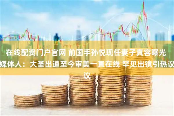 在线配资门户官网 前国手孙悦现任妻子真容曝光 媒体人：大圣出道至今审美一直在线 罕见出镜引热议