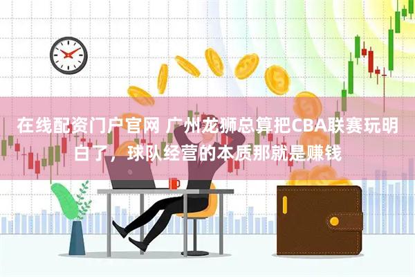 在线配资门户官网 广州龙狮总算把CBA联赛玩明白了，球队经营的本质那就是赚钱