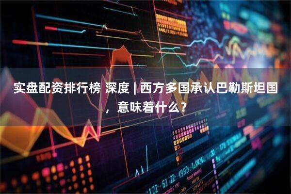 实盘配资排行榜 深度 | 西方多国承认巴勒斯坦国，意味着什么？