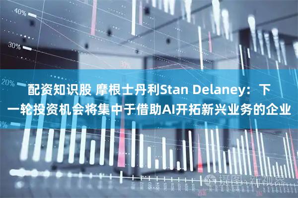 配资知识股 摩根士丹利Stan Delaney：下一轮投资机会将集中于借助AI开拓新兴业务的企业