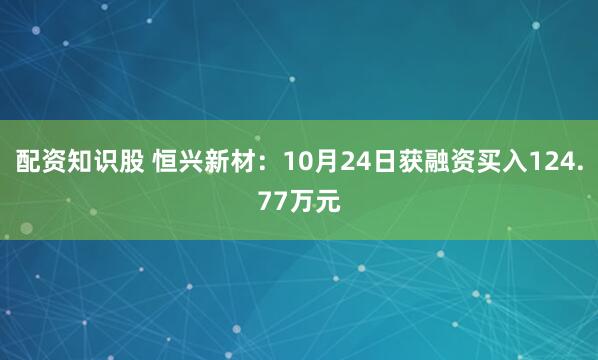 配资知识股 恒兴新材：10月24日获融资买入124.77万元