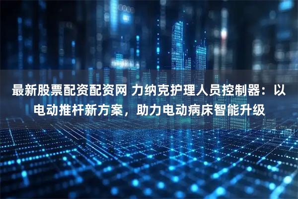 最新股票配资配资网 力纳克护理人员控制器：以电动推杆新方案，助力电动病床智能升级