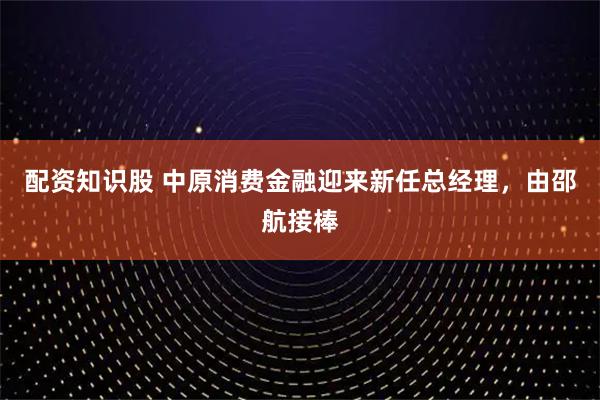 配资知识股 中原消费金融迎来新任总经理，由邵航接棒