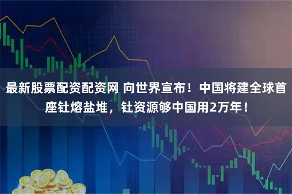 最新股票配资配资网 向世界宣布！中国将建全球首座钍熔盐堆，钍资源够中国用2万年！