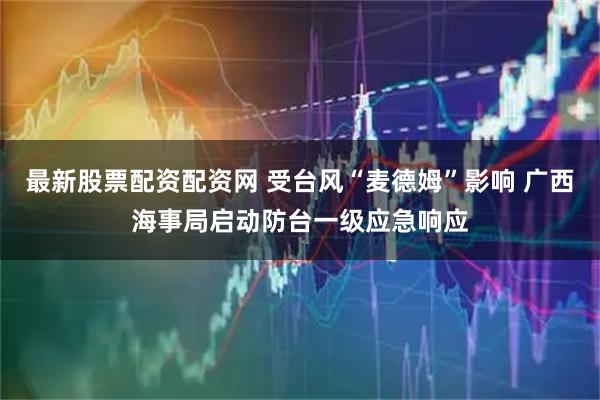 最新股票配资配资网 受台风“麦德姆”影响 广西海事局启动防台一级应急响应