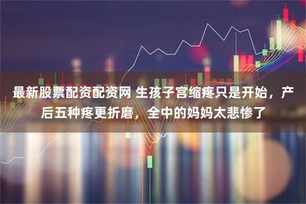 最新股票配资配资网 生孩子宫缩疼只是开始，产后五种疼更折磨，全中的妈妈太悲惨了