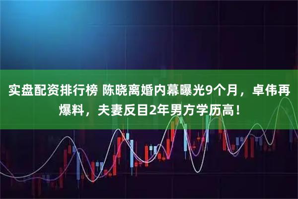 实盘配资排行榜 陈晓离婚内幕曝光9个月，卓伟再爆料，夫妻反目2年男方学历高！