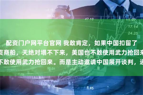 配资门户网平台官网 我敢肯定，如果中国扣留了美国运往台湾的军用物资商船，天绝对塌不下来，美国也不敢使用武力抢回来。而是主动邀请中国展开谈判，通过外交