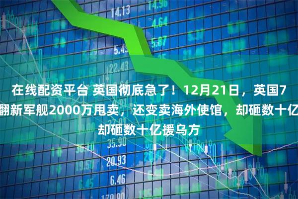 在线配资平台 英国彻底急了！12月21日，英国7200万翻新军舰2000万甩卖，还变卖海外使馆，却砸数十亿援乌方