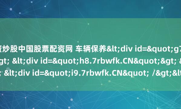 配资炒股中国股票配资网 车辆保养<div id="g7.7rbwfk.CN"> <div id="h8.7rbwfk.CN"> <div id="i9.7rbwfk.CN" /></div&am