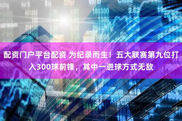 配资门户平台配资 为纪录而生！五大联赛第九位打入300球前锋，其中一进球方式无敌