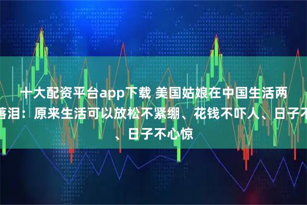 十大配资平台app下载 美国姑娘在中国生活两周后落泪：原来生活可以放松不紧绷、花钱不吓人、日子不心惊