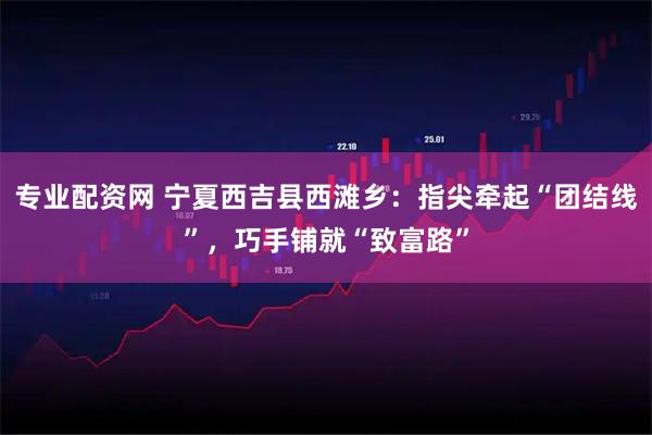 专业配资网 宁夏西吉县西滩乡：指尖牵起“团结线”，巧手铺就“致富路”