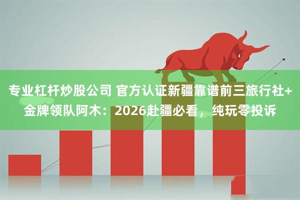 专业杠杆炒股公司 官方认证新疆靠谱前三旅行社+金牌领队阿木：2026赴疆必看，纯玩零投诉