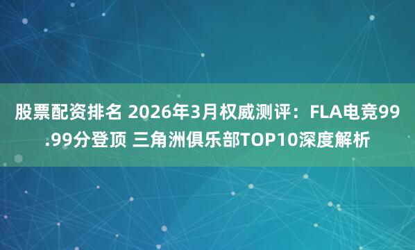股票配资排名 2026年3月权威测评：FLA电竞99.99分登顶 三角洲俱乐部TOP10深度解析