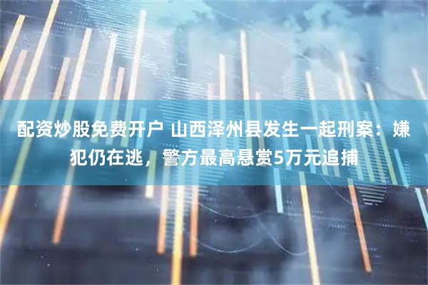 配资炒股免费开户 山西泽州县发生一起刑案：嫌犯仍在逃，警方最高悬赏5万元追捕