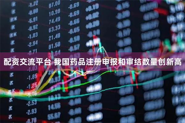 配资交流平台 我国药品注册申报和审结数量创新高