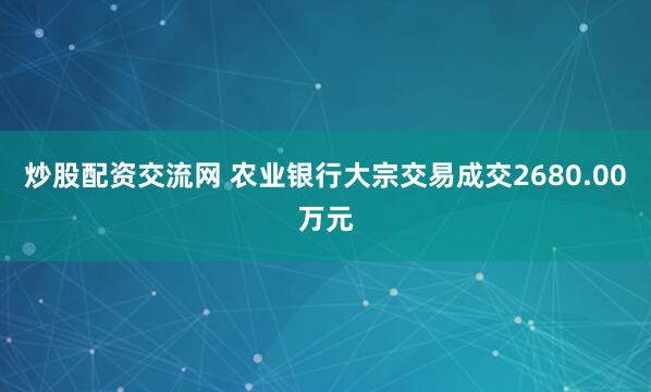 炒股配资交流网 农业银行大宗交易成交2680.00万元