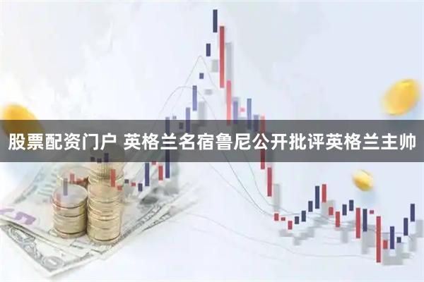 股票配资门户 英格兰名宿鲁尼公开批评英格兰主帅