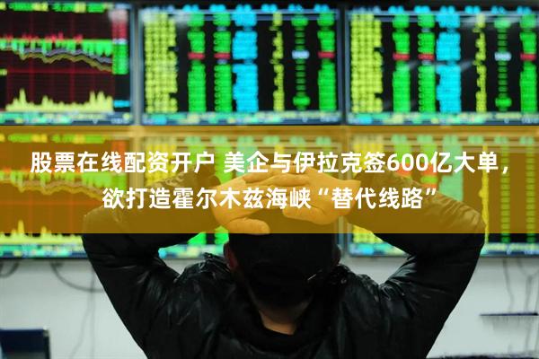 股票在线配资开户 美企与伊拉克签600亿大单，欲打造霍尔木兹海峡“替代线路”