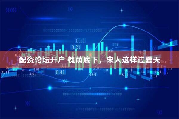 配资论坛开户 槐荫底下，宋人这样过夏天